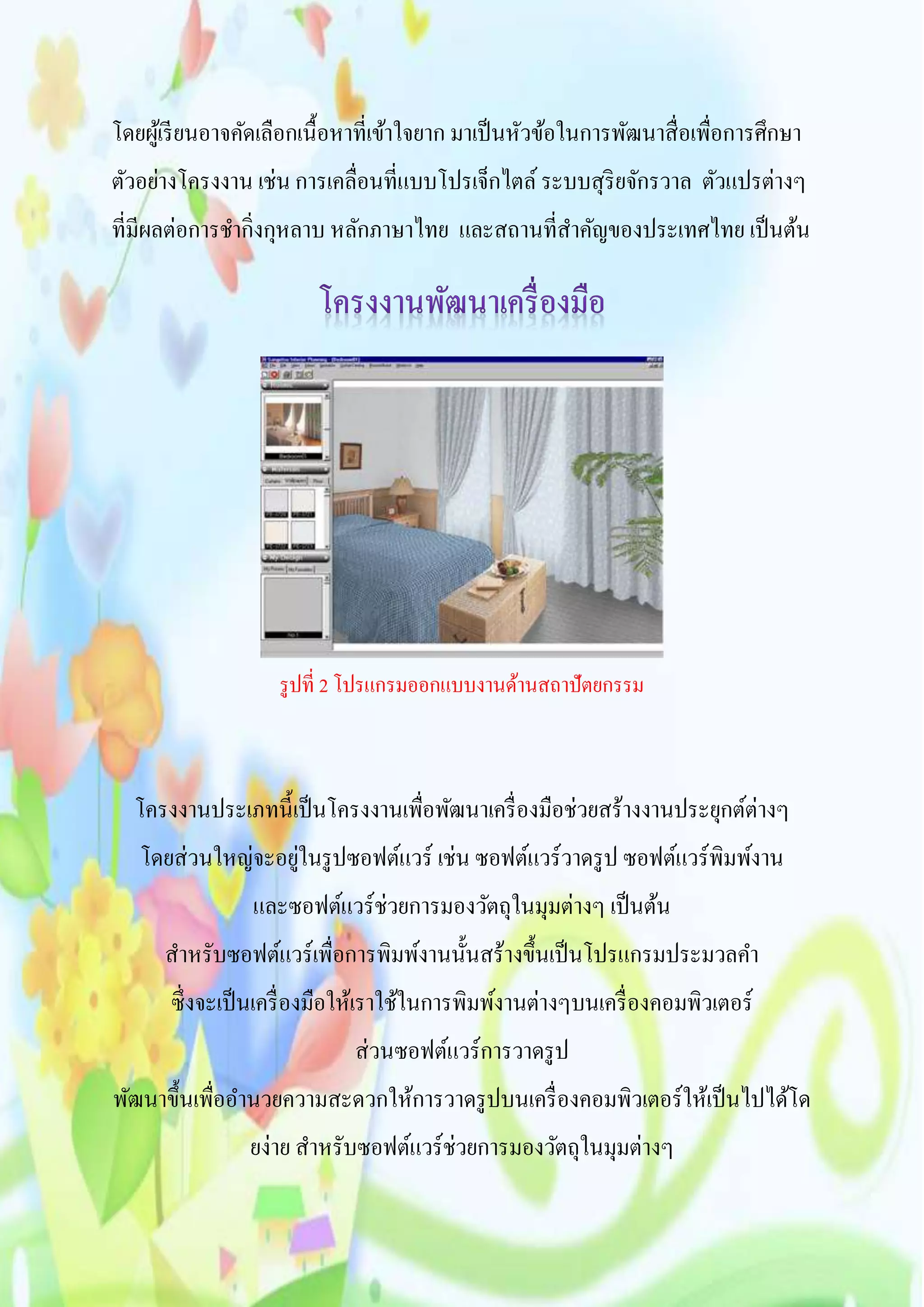 โดยผู้เรียนอาจคัดเลือกเนื้อหาที่เข้าใจยาก มาเป็นหัวข้อในการพัฒนาสื่อเพื่อการศึกษา
ตัวอย่างโครงงาน เช่น การเคลื่อนที่แบบโปรเจ็กไตล์ระบบสุริยจักรวาล ตัวแปรต่างๆ
ที่มีผลต่อการชากิ่งกุหลาบ หลักภาษาไทย และสถานที่สาคัญของประเทศไทย เป็นต้น
รูปที่ 2 โปรแกรมออกแบบงานด้านสถาปัตยกรรม
โครงงานประเภทนี้เป็นโครงงานเพื่อพัฒนาเครื่องมือช่วยสร้างงานประยุกต์ต่างๆ
โดยส่วนใหญ่จะอยู่ในรูปซอฟต์แวร์ เช่น ซอฟต์แวร์วาดรูป ซอฟต์แวร์พิมพ์งาน
และซอฟต์แวร์ช่วยการมองวัตถุในมุมต่างๆ เป็นต้น
สาหรับซอฟต์แวร์เพื่อการพิมพ์งานนั้นสร้างขึ้นเป็นโปรแกรมประมวลคา
ซึ่งจะเป็นเครื่องมือให้เราใช้ในการพิมพ์งานต่างๆบนเครื่องคอมพิวเตอร์
ส่วนซอฟต์แวร์การวาดรูป
พัฒนาขึ้นเพื่ออานวยความสะดวกให้การวาดรูปบนเครื่องคอมพิวเตอร์ให้เป็นไปได้โด
ยง่าย สาหรับซอฟต์แวร์ช่วยการมองวัตถุในมุมต่างๆ
 