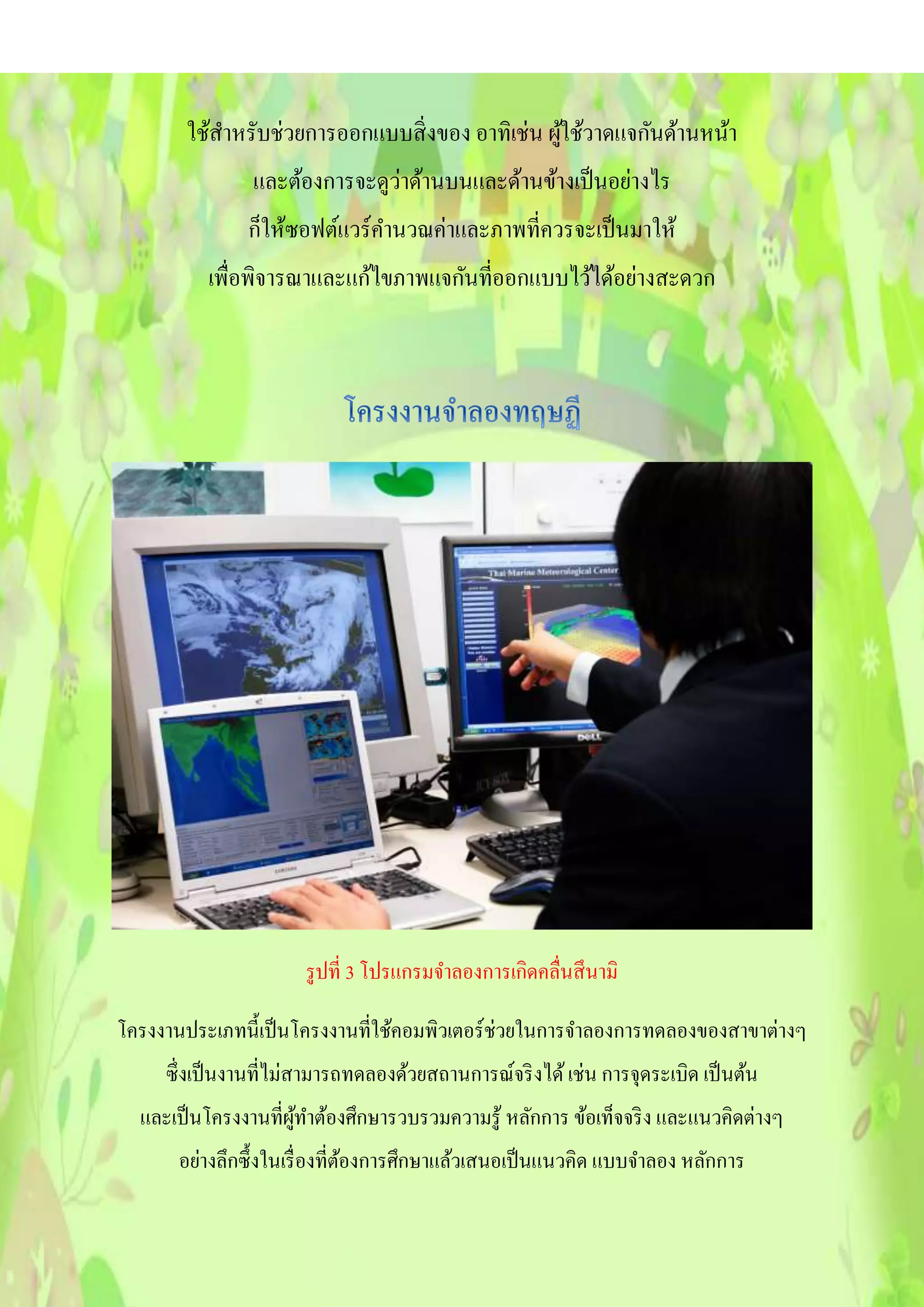 ใช้สาหรับช่วยการออกแบบสิ่งของ อาทิเช่น ผู้ใช้วาดแจกันด้านหน้า
และต้องการจะดูว่าด้านบนและด้านข้างเป็นอย่างไร
ก็ให้ซอฟต์แวร์คานวณค่าและภาพที่ควรจะเป็นมาให้
เพื่อพิจารณาและแก้ไขภาพแจกันที่ออกแบบไว้ได้อย่างสะดวก
รูปที่ 3 โปรแกรมจาลองการเกิดคลื่นสึนามิ
โครงงานประเภทนี้เป็นโครงงานที่ใช้คอมพิวเตอร์ช่วยในการจาลองการทดลองของสาขาต่างๆ
ซึ่งเป็นงานที่ไม่สามารถทดลองด้วยสถานการณ์จริงได้เช่น การจุดระเบิด เป็นต้น
และเป็นโครงงานที่ผู้ทาต้องศึกษารวบรวมความรู้ หลักการ ข้อเท็จจริง และแนวคิดต่างๆ
อย่างลึกซึ้งในเรื่องที่ต้องการศึกษาแล้วเสนอเป็นแนวคิด แบบจาลอง หลักการ
 