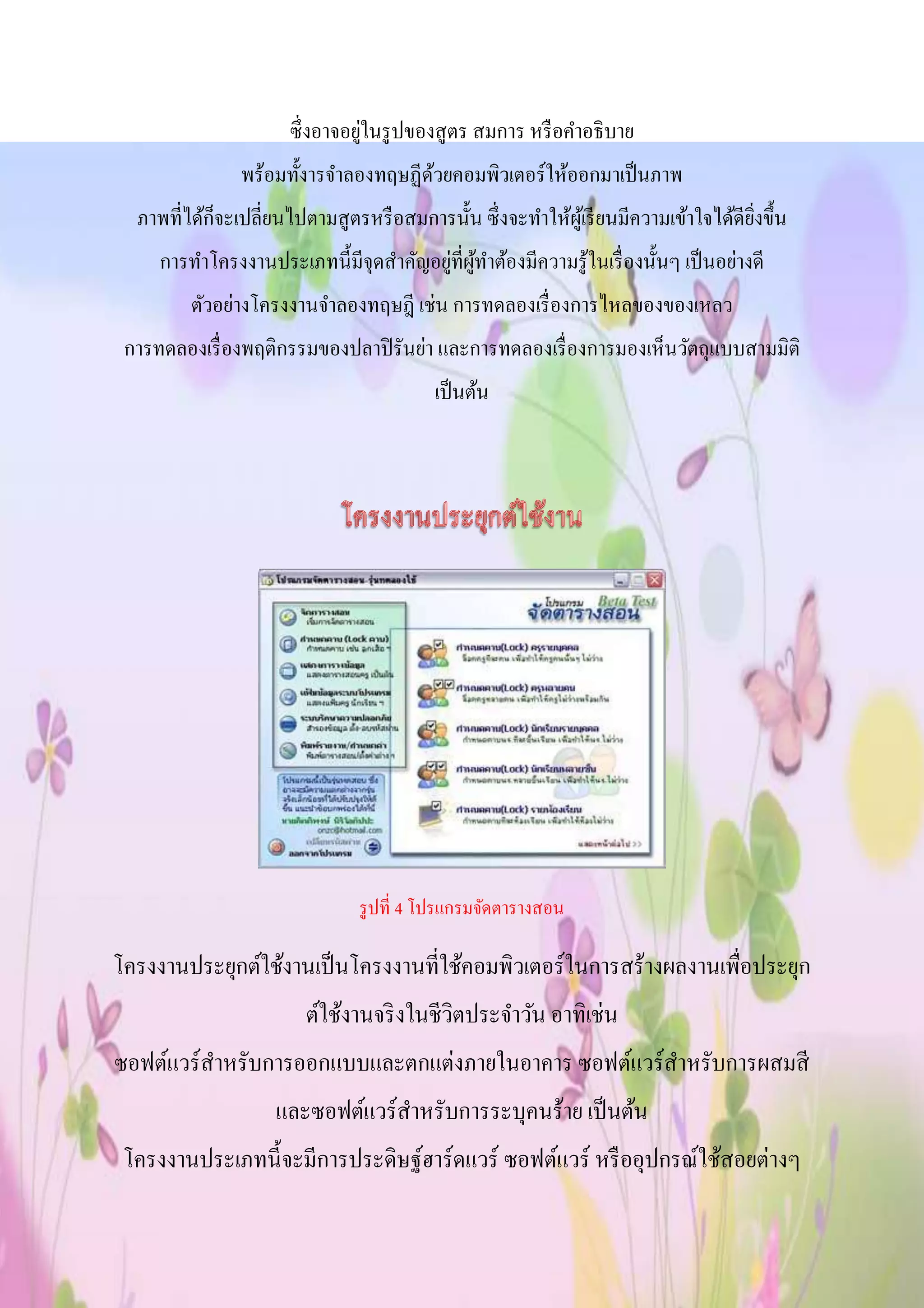 ซึ่งอาจอยู่ในรูปของสูตร สมการ หรือคาอธิบาย
พร้อมทั้งารจาลองทฤษฏีด้วยคอมพิวเตอร์ให้ออกมาเป็นภาพ
ภาพที่ได้ก็จะเปลี่ยนไปตามสูตรหรือสมการนั้น ซึ่งจะทาให้ผู้เรียนมีความเข้าใจได้ดียิ่งขึ้น
การทาโครงงานประเภทนี้มีจุดสาคัญอยู่ที่ผู้ทาต้องมีความรู้ในเรื่องนั้นๆ เป็นอย่างดี
ตัวอย่างโครงงานจาลองทฤษฎี เช่น การทดลองเรื่องการไหลของของเหลว
การทดลองเรื่องพฤติกรรมของปลาปิรันย่า และการทดลองเรื่องการมองเห็นวัตถุแบบสามมิติ
เป็นต้น
รูปที่ 4 โปรแกรมจัดตารางสอน
โครงงานประยุกต์ใช้งานเป็นโครงงานที่ใช้คอมพิวเตอร์ในการสร้างผลงานเพื่อประยุก
ต์ใช้งานจริงในชีวิตประจาวัน อาทิเช่น
ซอฟต์แวร์สาหรับการออกแบบและตกแต่งภายในอาคาร ซอฟต์แวร์สาหรับการผสมสี
และซอฟต์แวร์สาหรับการระบุคนร้าย เป็นต้น
โครงงานประเภทนี้จะมีการประดิษฐ์ฮาร์ดแวร์ ซอฟต์แวร์ หรืออุปกรณ์ใช้สอยต่างๆ
 