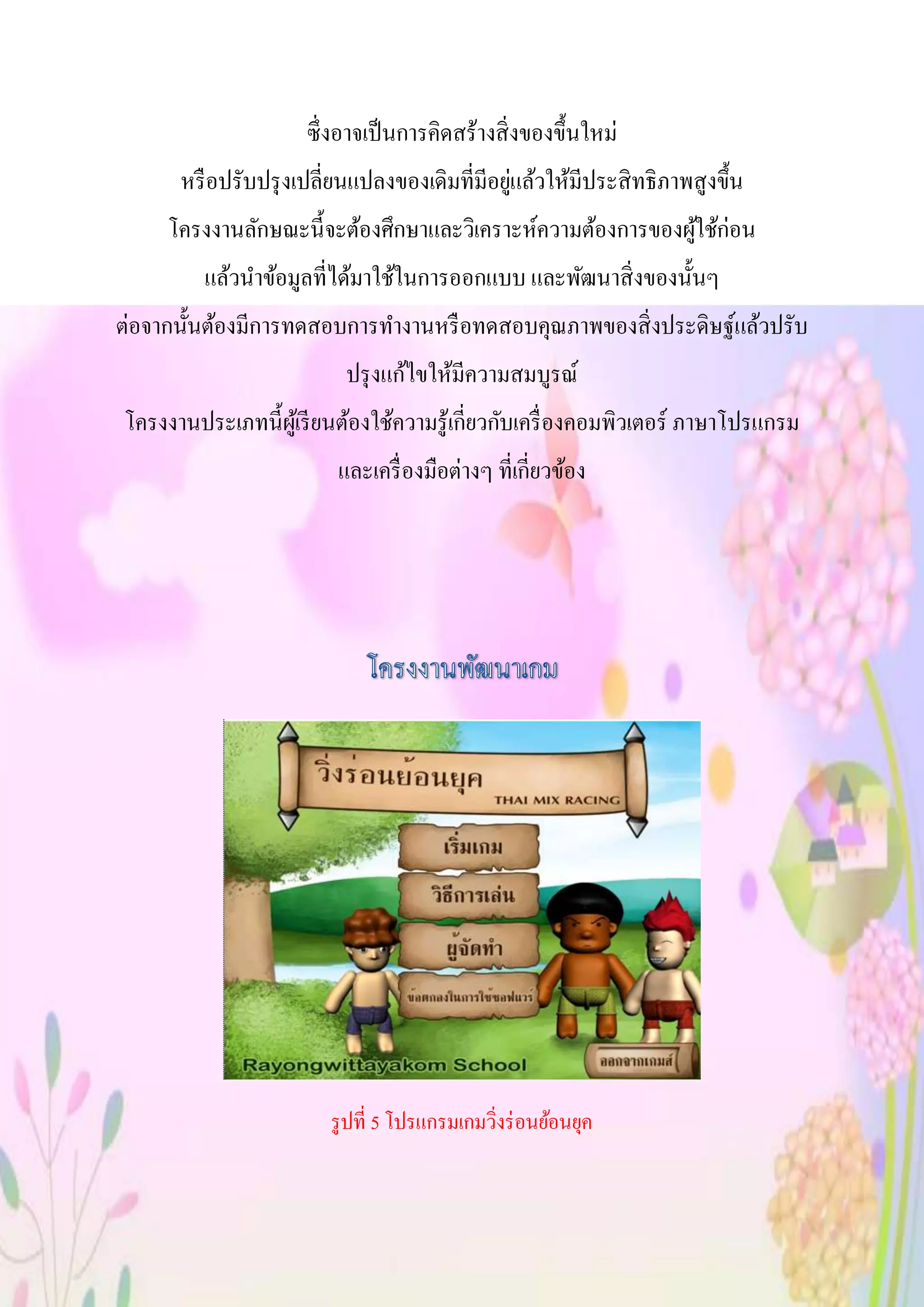 ซึ่งอาจเป็นการคิดสร้างสิ่งของขึ้นใหม่
หรือปรับปรุงเปลี่ยนแปลงของเดิมที่มีอยู่แล้วให้มีประสิทธิภาพสูงขึ้น
โครงงานลักษณะนี้จะต้องศึกษาและวิเคราะห์ความต้องการของผู้ใช้ก่อน
แล้วนาข้อมูลที่ได้มาใช้ในการออกแบบ และพัฒนาสิ่งของนั้นๆ
ต่อจากนั้นต้องมีการทดสอบการทางานหรือทดสอบคุณภาพของสิ่งประดิษฐ์แล้วปรับ
ปรุงแก้ไขให้มีความสมบูรณ์
โครงงานประเภทนี้ผู้เรียนต้องใช้ความรู้เกี่ยวกับเครื่องคอมพิวเตอร์ ภาษาโปรแกรม
และเครื่องมือต่างๆ ที่เกี่ยวข้อง
รูปที่ 5 โปรแกรมเกมวิ่งร่อนย้อนยุค
 