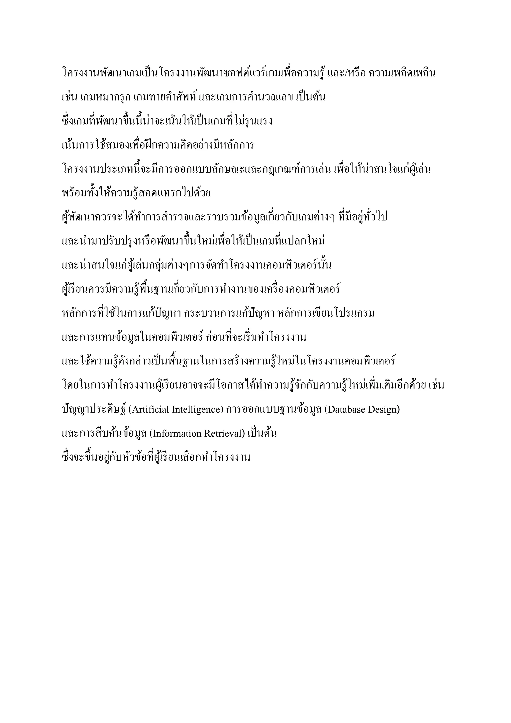 โครงงานพัฒนาเกมเป็นโครงงานพัฒนาซอฟต์แวร์เกมเพื่อความรู้ และ/หรือ ความเพลิดเพลิน
เช่น เกมหมากรุก เกมทายคาศัพท์และเกมการคานวณเลข เป็นต้น
ซึ่งเกมที่พัฒนาขึ้นนี้น่าจะเน้นให้เป็นเกมที่ไม่รุนแรง
เน้นการใช้สมองเพื่อฝึกความคิดอย่างมีหลักการ
โครงงานประเภทนี้จะมีการออกแบบลักษณะและกฎเกณฑ์การเล่น เพื่อให้น่าสนใจแก่ผู้เล่น
พร้อมทั้งให้ความรู้สอดแทรกไปด้วย
ผู้พัฒนาควรจะได้ทาการสารวจและรวบรวมข้อมูลเกี่ยวกับเกมต่างๆ ที่มีอยู่ทั่วไป
และนามาปรับปรุงหรือพัฒนาขึ้นใหม่เพื่อให้เป็นเกมที่แปลกใหม่
และน่าสนใจแก่ผู้เล่นกลุ่มต่างๆการจัดทาโครงงานคอมพิวเตอร์นั้น
ผู้เรียนควรมีความรู้พื้นฐานเกี่ยวกับการทางานของเครื่องคอมพิวเตอร์
หลักการที่ใช้ในการแก้ปัญหา กระบวนการแก้ปัญหา หลักการเขียนโปรแกรม
และการแทนข้อมูลในคอมพิวเตอร์ ก่อนที่จะเริ่มทาโครงงาน
และใช้ความรู้ดังกล่าวเป็นพื้นฐานในการสร้างความรู้ใหม่ในโครงงานคอมพิวเตอร์
โดยในการทาโครงงานผู้เรียนอาจจะมีโอกาสได้ทาความรู้จักกับความรู้ใหม่เพิ่มเติมอีกด้วย เช่น
ปัญญาประดิษฐ์ (Artificial Intelligence) การออกแบบฐานข้อมูล (Database Design)
และการสืบค้นข้อมูล (Information Retrieval) เป็นต้น
ซึ่งจะขึ้นอยู่กับหัวข้อที่ผู้เรียนเลือกทาโครงงาน
 