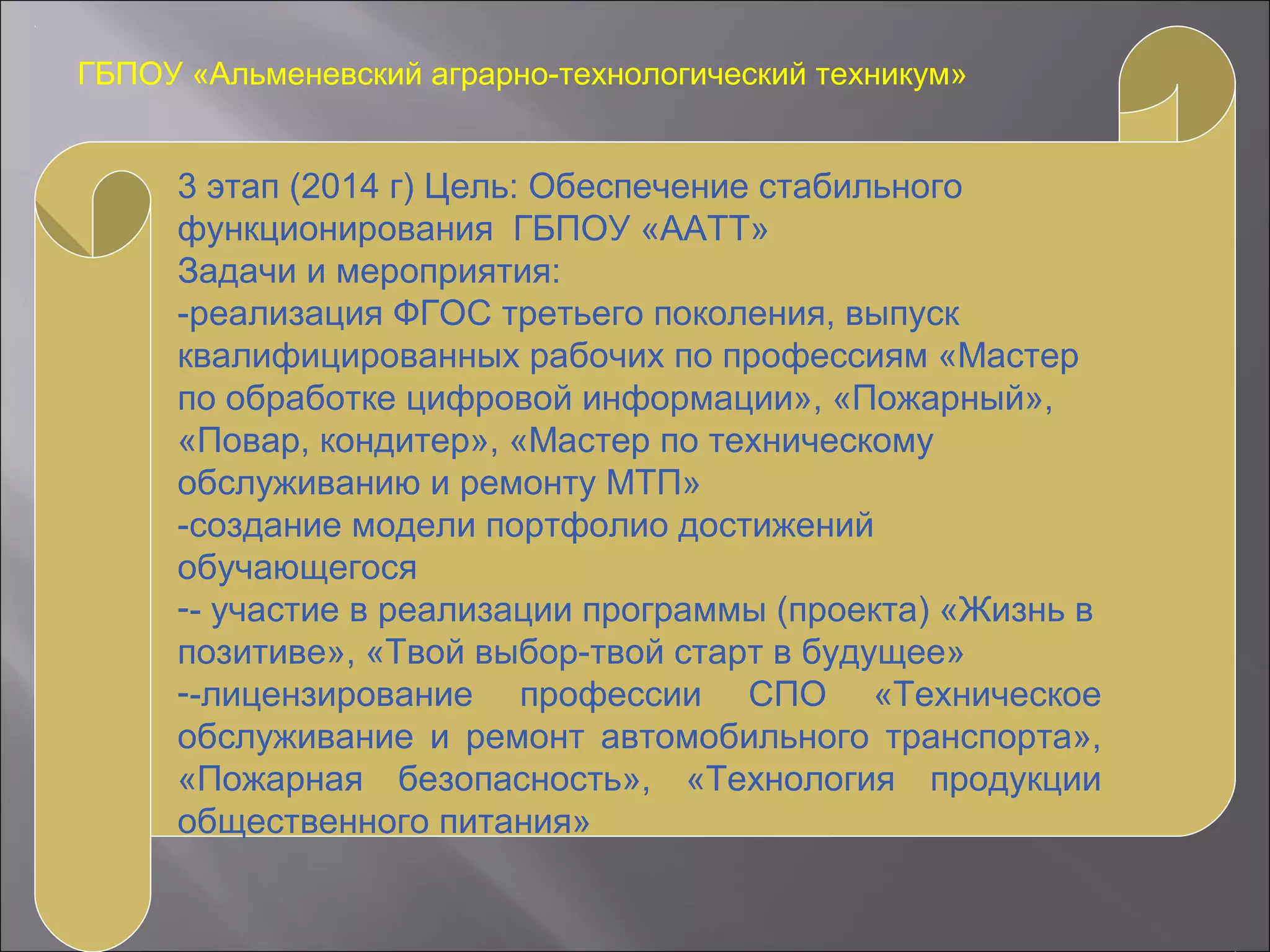 ГБПОУ «Альменевский аграрно-технологический техникум»
3 этап (2014 г) Цель: Обеспечение стабильного
функционирования ГБПОУ «ААТТ»
Задачи и мероприятия:
-реализация ФГОС третьего поколения, выпуск
квалифицированных рабочих по профессиям «Мастер
по обработке цифровой информации», «Пожарный»,
«Повар, кондитер», «Мастер по техническому
обслуживанию и ремонту МТП»
-создание модели портфолио достижений
обучающегося
-- участие в реализации программы (проекта) «Жизнь в
позитиве», «Твой выбор-твой старт в будущее»
--лицензирование профессии СПО «Техническое
обслуживание и ремонт автомобильного транспорта»,
«Пожарная безопасность», «Технология продукции
общественного питания»
 