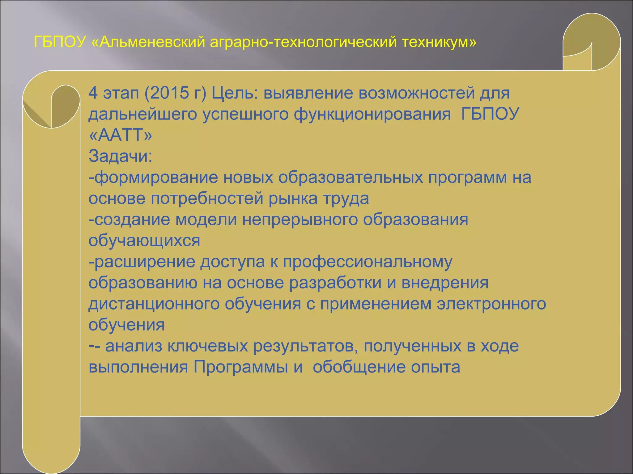 ГБПОУ «Альменевский аграрно-технологический техникум»
4 этап (2015 г) Цель: выявление возможностей для
дальнейшего успешного функционирования ГБПОУ
«ААТТ»
Задачи:
-формирование новых образовательных программ на
основе потребностей рынка труда
-создание модели непрерывного образования
обучающихся
-расширение доступа к профессиональному
образованию на основе разработки и внедрения
дистанционного обучения с применением электронного
обучения
-- анализ ключевых результатов, полученных в ходе
выполнения Программы и обобщение опыта
 