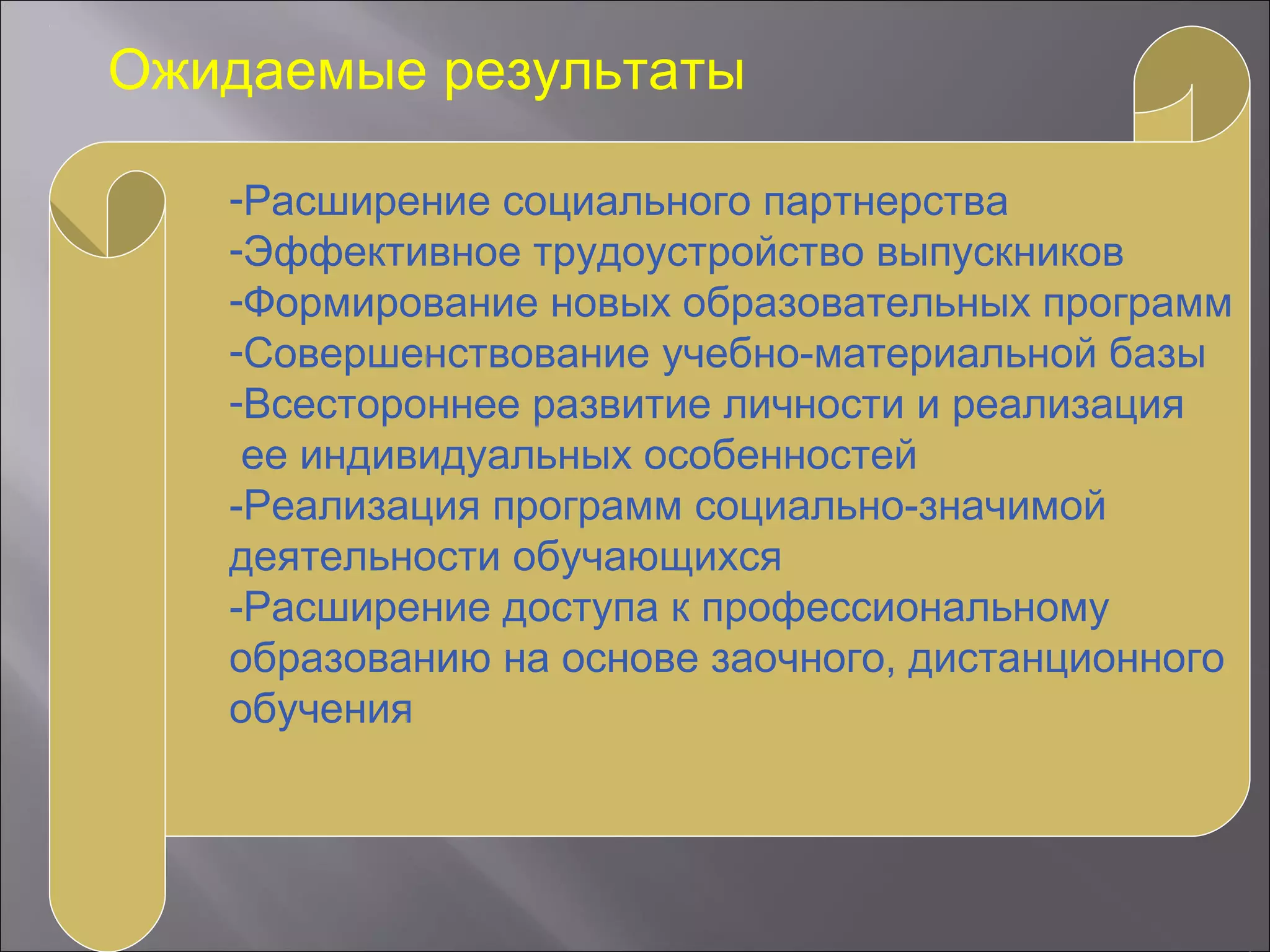 Ожидаемые результаты
-Расширение социального партнерства
-Эффективное трудоустройство выпускников
-Формирование новых образовательных программ
-Совершенствование учебно-материальной базы
-Всестороннее развитие личности и реализация
ее индивидуальных особенностей
-Реализация программ социально-значимой
деятельности обучающихся
-Расширение доступа к профессиональному
образованию на основе заочного, дистанционного
обучения
 