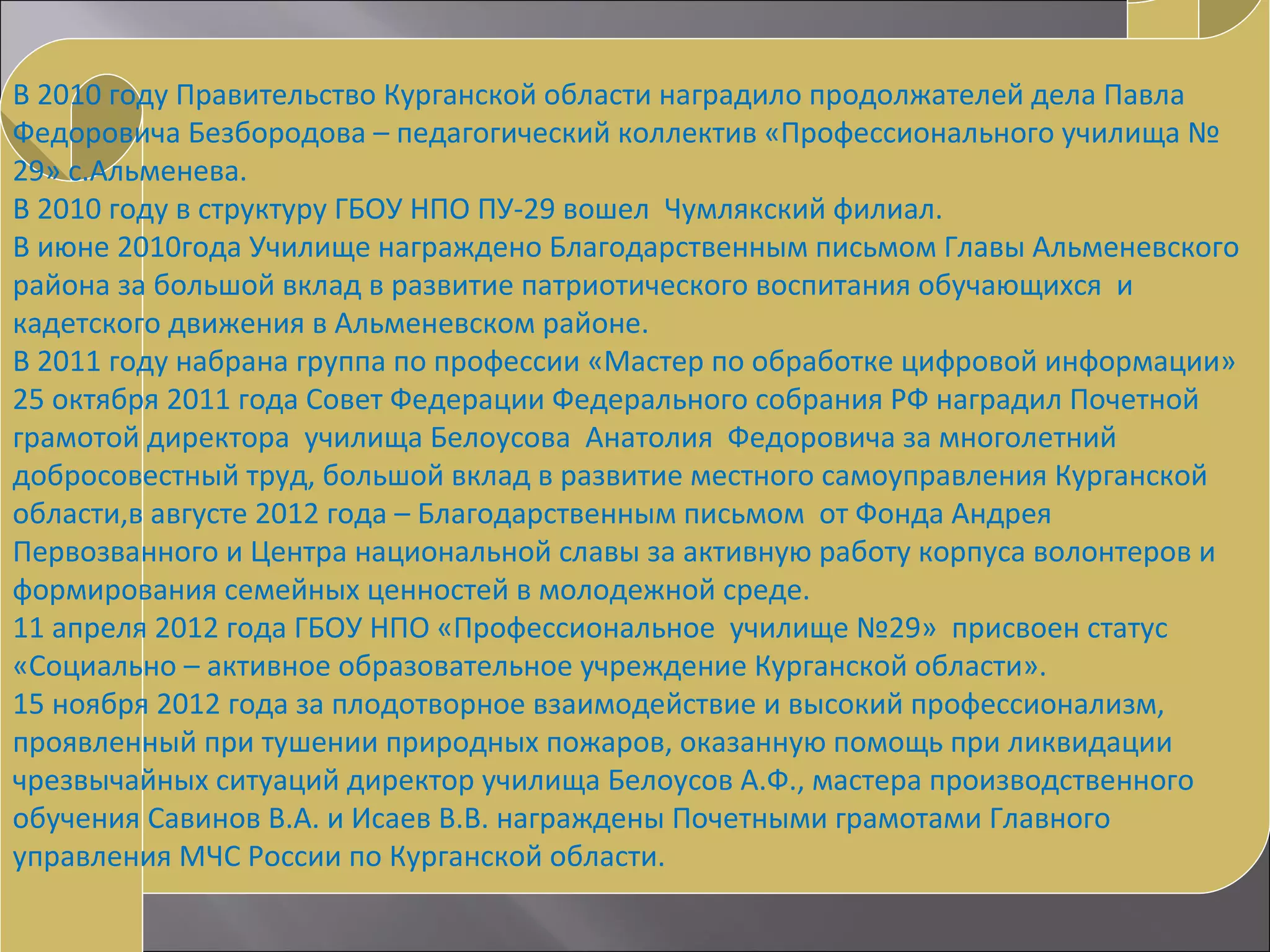 В 2010 году Правительство Курганской области наградило продолжателей дела Павла
Федоровича Безбородова – педагогический коллектив «Профессионального училища №
29» с.Альменева.
В 2010 году в структуру ГБОУ НПО ПУ-29 вошел Чумлякский филиал.
В июне 2010года Училище награждено Благодарственным письмом Главы Альменевского
района за большой вклад в развитие патриотического воспитания обучающихся и
кадетского движения в Альменевском районе.
В 2011 году набрана группа по профессии «Мастер по обработке цифровой информации»
25 октября 2011 года Совет Федерации Федерального собрания РФ наградил Почетной
грамотой директора училища Белоусова Анатолия Федоровича за многолетний
добросовестный труд, большой вклад в развитие местного самоуправления Курганской
области,в августе 2012 года – Благодарственным письмом от Фонда Андрея
Первозванного и Центра национальной славы за активную работу корпуса волонтеров и
формирования семейных ценностей в молодежной среде.
11 апреля 2012 года ГБОУ НПО «Профессиональное училище №29» присвоен статус
«Социально – активное образовательное учреждение Курганской области».
15 ноября 2012 года за плодотворное взаимодействие и высокий профессионализм,
проявленный при тушении природных пожаров, оказанную помощь при ликвидации
чрезвычайных ситуаций директор училища Белоусов А.Ф., мастера производственного
обучения Савинов В.А. и Исаев В.В. награждены Почетными грамотами Главного
управления МЧС России по Курганской области.
 