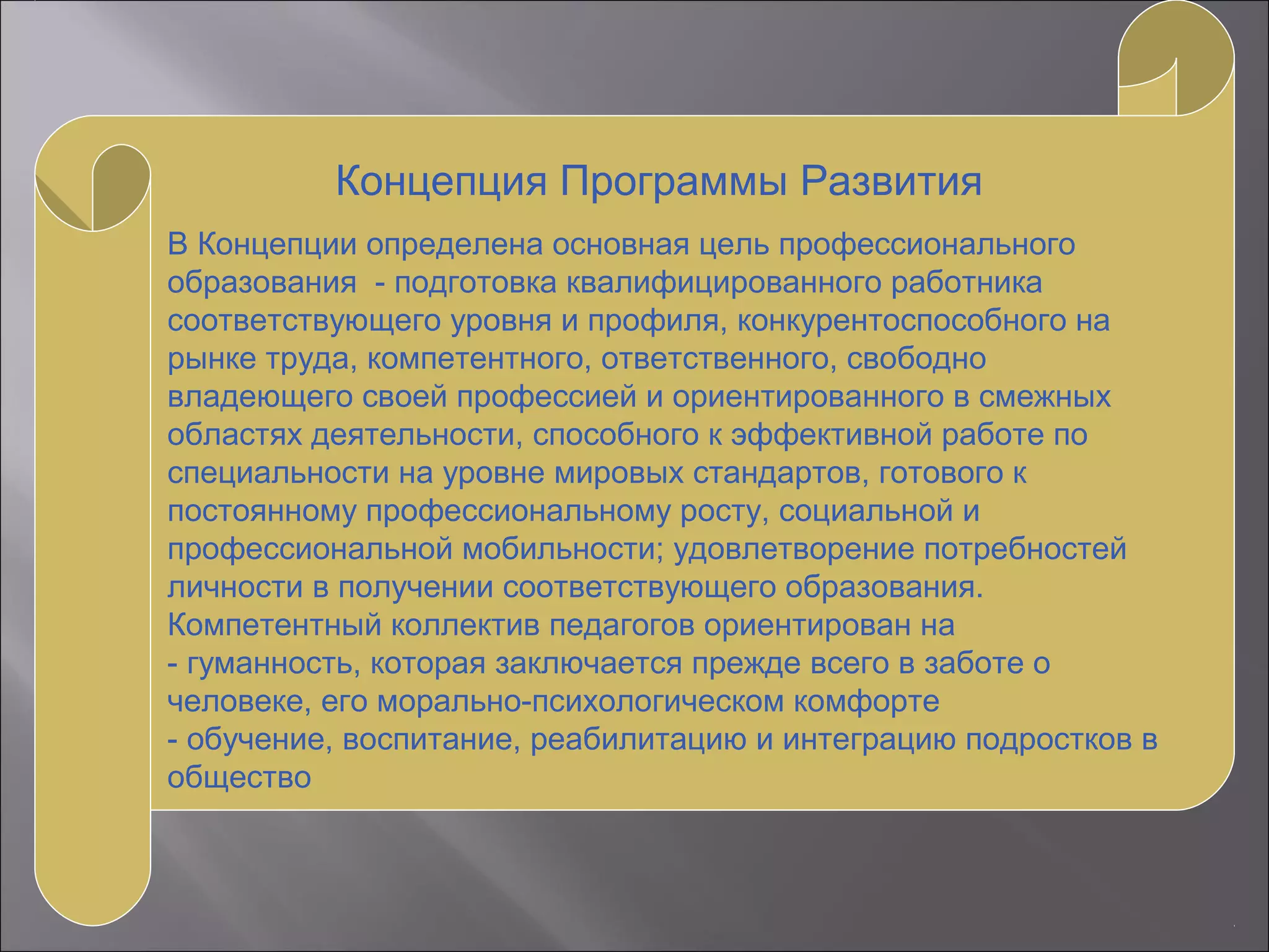 Концепция Программы Развития
В Концепции определена основная цель профессионального
образования - подготовка квалифицированного работника
соответствующего уровня и профиля, конкурентоспособного на
рынке труда, компетентного, ответственного, свободно
владеющего своей профессией и ориентированного в смежных
областях деятельности, способного к эффективной работе по
специальности на уровне мировых стандартов, готового к
постоянному профессиональному росту, социальной и
профессиональной мобильности; удовлетворение потребностей
личности в получении соответствующего образования.
Компетентный коллектив педагогов ориентирован на
- гуманность, которая заключается прежде всего в заботе о
человеке, его морально-психологическом комфорте
- обучение, воспитание, реабилитацию и интеграцию подростков в
общество
 