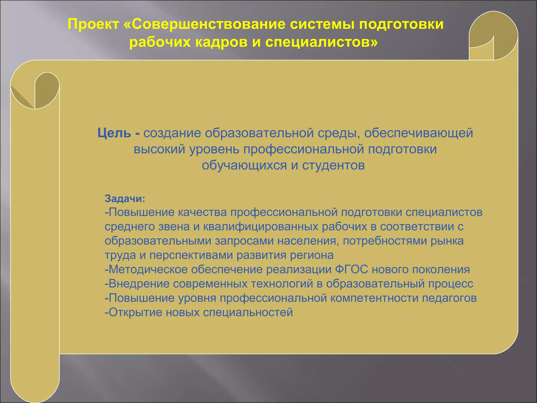Проект «Совершенствование системы подготовки
рабочих кадров и специалистов»
Цель - создание образовательной среды, обеспечивающей
высокий уровень профессиональной подготовки
обучающихся и студентов
Задачи:
-Повышение качества профессиональной подготовки специалистов
среднего звена и квалифицированных рабочих в соответствии с
образовательными запросами населения, потребностями рынка
труда и перспективами развития региона
-Методическое обеспечение реализации ФГОС нового поколения
-Внедрение современных технологий в образовательный процесс
-Повышение уровня профессиональной компетентности педагогов
-Открытие новых специальностей
 