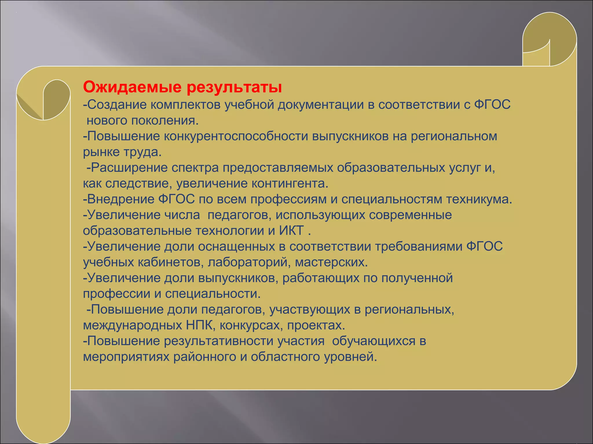Ожидаемые результаты
-Создание комплектов учебной документации в соответствии с ФГОС
нового поколения.
-Повышение конкурентоспособности выпускников на региональном
рынке труда.
-Расширение спектра предоставляемых образовательных услуг и,
как следствие, увеличение контингента.
-Внедрение ФГОС по всем профессиям и специальностям техникума.
-Увеличение числа педагогов, использующих современные
образовательные технологии и ИКТ .
-Увеличение доли оснащенных в соответствии требованиями ФГОС
учебных кабинетов, лабораторий, мастерских.
-Увеличение доли выпускников, работающих по полученной
профессии и специальности.
-Повышение доли педагогов, участвующих в региональных,
международных НПК, конкурсах, проектах.
-Повышение результативности участия обучающихся в
мероприятиях районного и областного уровней.
 