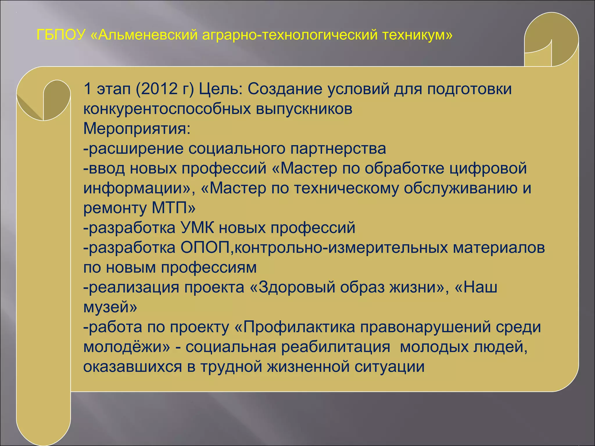 ГБПОУ «Альменевский аграрно-технологический техникум»
1 этап (2012 г) Цель: Создание условий для подготовки
конкурентоспособных выпускников
Мероприятия:
-расширение социального партнерства
-ввод новых профессий «Мастер по обработке цифровой
информации», «Мастер по техническому обслуживанию и
ремонту МТП»
-разработка УМК новых профессий
-разработка ОПОП,контрольно-измерительных материалов
по новым профессиям
-реализация проекта «Здоровый образ жизни», «Наш
музей»
-работа по проекту «Профилактика правонарушений среди
молодёжи» - социальная реабилитация молодых людей,
оказавшихся в трудной жизненной ситуации
 