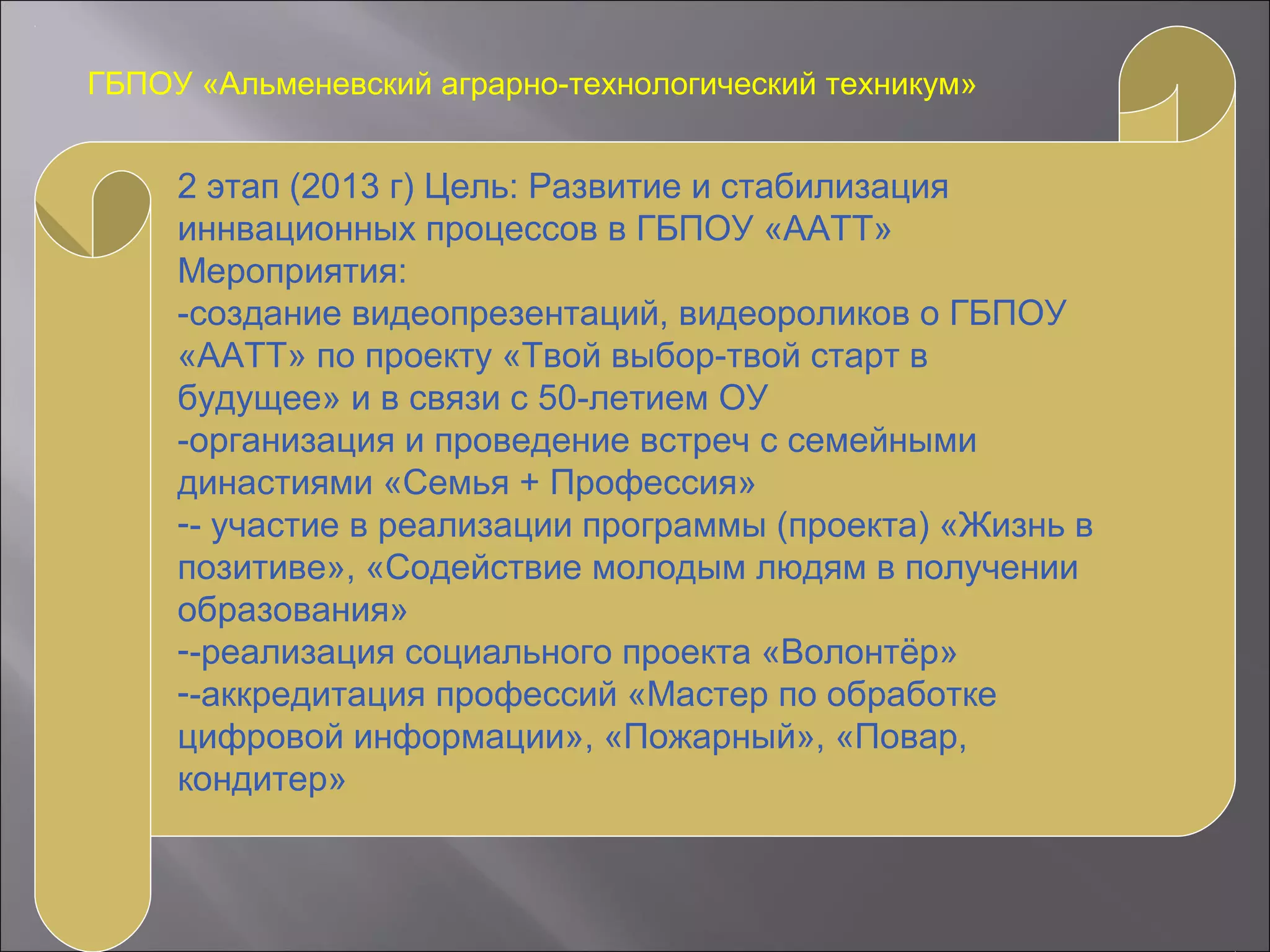 ГБПОУ «Альменевский аграрно-технологический техникум»
2 этап (2013 г) Цель: Развитие и стабилизация
иннвационных процессов в ГБПОУ «ААТТ»
Мероприятия:
-создание видеопрезентаций, видеороликов о ГБПОУ
«ААТТ» по проекту «Твой выбор-твой старт в
будущее» и в связи с 50-летием ОУ
-организация и проведение встреч с семейными
династиями «Семья + Профессия»
-- участие в реализации программы (проекта) «Жизнь в
позитиве», «Содействие молодым людям в получении
образования»
--реализация социального проекта «Волонтёр»
--аккредитация профессий «Мастер по обработке
цифровой информации», «Пожарный», «Повар,
кондитер»
 
