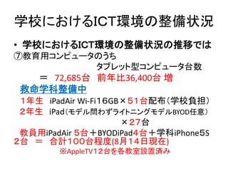 学校におけるＩＣＴ環境の整備状況
• 学校におけるＩＣＴ環境の整備状況の推移では
⑦教育用コンピュータのうち
タブレット型コンピュータ台数
＝ 72,685台 前年比36,400台 増
救命学科整備中
１年生 iPadAir Wi-Fi１６GB×５１台配布（学校負担）
２年生 iPad（モデル問わずライトニングモデルBYOD任意）
×２７台
教員用iPadAir ５台＋BYODiPad４台＋学科iPhone５S
２台 ＝ 合計１００台程度(8月１４日現在)
※AppleTV１２台を各教室設置済み
 