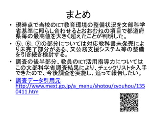 まとめ
• 現時点で当校のICT教育環境の整備状況を文部科学
省基準に照らし合わせるとおおむねの項目で都道府
県毎の最高値を大きく超えたことが判明した。
• ⑤，⑥，⑦の部分については対応教科書未発売によ
り未完了部分がある、又公務支援システム等の整備
を引き続き検討する。
• 調査の後半部分、教員のICT活用指導力については
この文部科学省調査結果により、チェックリストを入手
できたので、今後調査を実施し、追って報告したい。
• 調査データ引用元
http://www.mext.go.jp/a_menu/shotou/zyouhou/135
0411.htm
 