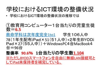学校におけるＩＣＴ環境の整備状況
• 学校におけるＩＣＴ環境の整備状況の推移では
①教育用コンピューター１台当たりの児童生徒
数＝6.5
救命学科は次年度完全1to1 学生１０６人中
78（１年生配布ｉＰａｄ×51（５１人中）+２年生ＢＹＯＤｉ
Ｐａｄ×27（５５人中））＋WindowsPC４台MacBook４
台＝96台
整備率 90.6％ 1台当たりの学生数1.104
※ただしBYODスマートフォンを自由に無線LAN接続可と
してiPad未保持者を補完している。
 