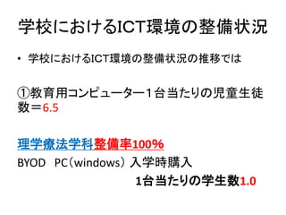 学校におけるＩＣＴ環境の整備状況
• 学校におけるＩＣＴ環境の整備状況の推移では
①教育用コンピューター１台当たりの児童生徒
数＝6.5
理学療法学科整備率100％
BYOD PC（windows） 入学時購入
1台当たりの学生数1.0
 