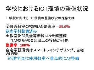 学校におけるＩＣＴ環境の整備状況
• 学校におけるＩＣＴ環境の整備状況の推移では
③普通教室の校内LAN整備率＝85.6％
救命学科整備済み
全教室及び食堂等無線LAN全館整備
１APあたり５０台以上の接続が可能
整備率 100％
自宅学習環境はスマートフォンテザリング、自宅
Wi-Fi等
※理学はPC使用教室へ重点的にAP整備
 