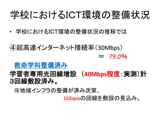 学校におけるＩＣＴ環境の整備状況
• 学校におけるＩＣＴ環境の整備状況の推移では
④超高速インターネット接続率（30Mbps）
＝ 79.0％
救命学科整備済み
学習者専用光回線増設 （40Mbps程度：実測）計
３回線敷設済み。
※地域インフラの整備が済み次第、
1Gｂｐｓの回線を敷設の見込み。
 