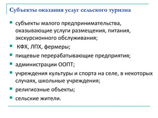 Субъекты оказания услуг сельского туризма
 субъекты малого предпринимательства,
оказывающие услуги размещения, питания,
экскурсионного обслуживания;
 КФХ, ЛПХ, фермеры;
 пищевые перерабатывающие предприятия;
 администрации ООПТ;
 учреждения культуры и спорта на селе, в некоторых
случаях, школьные учреждения;
 религиозные объекты;
 сельские жители.
 