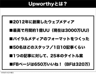 Upworthyとは？
■2012年に創業したウェブメディア
■最高で月間約1億UU（現在は3000万UU）
■バイラルメディアのフォーマットをつくった
■50名ほどのスタッフ／1日10記事くらい
■1つの記事に対して、25本のタイトル案
■FBページは650万いいね！（BFは320万）
14年8月14日木曜日
 