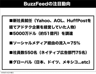 BuzzFeedの注目動向
■5000万ドル（約51億円）を調達
■ソーシャルメディア経由の流入＝75％
■グローバル（日本、ドイツ、メキシコ...etc）
■社員数550名（ネイティブ広告部門75名）
■新社長就任（Yahoo、AOL、HuffPostを
経てアドテク企業を経営していた人物）
14年8月14日木曜日
 
