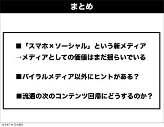 まとめ
■「スマホ×ソーシャル」という新メディア
→メディアとしての価値はまだ揺らいでいる
■バイラルメディア以外にヒントがある？
■流通の次のコンテンツ回帰にどうするのか？
14年8月14日木曜日
 