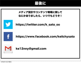 ke12nny@gmail.com
https://twitter.com/k_sato_oo
https://www.facebook.com/keiichysato
メディア設計やコンテンツ戦略に関して
なにかありましたら、いつでもどうぞ！
最後に
14年8月14日木曜日
 