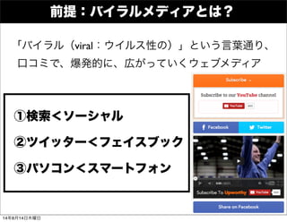 前提：バイラルメディアとは？
①検索＜ソーシャル
②ツイッター＜フェイスブック
「バイラル（viral：ウイルス性の）」という言葉通り、
口コミで、爆発的に、広がっていくウェブメディア
③パソコン＜スマートフォン
14年8月14日木曜日
 