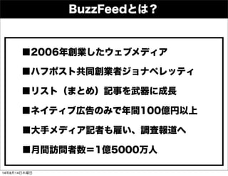 BuzzFeedとは？
■2006年創業したウェブメディア
■ハフポスト共同創業者ジョナペレッティ
■リスト（まとめ）記事を武器に成長
■大手メディア記者も雇い、調査報道へ
■ネイティブ広告のみで年間100億円以上
■月間訪問者数＝1億5000万人
14年8月14日木曜日
 