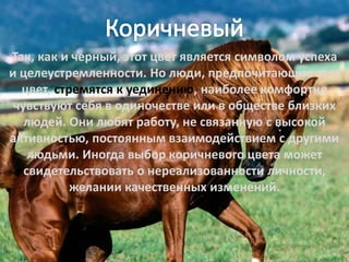 Так, как и черный, этот цвет является символом успеха
и целеустремленности. Но люди, предпочитающие этот
цвет, стремятся к уединению, наиболее комфортно
чувствуют себя в одиночестве или в обществе близких
людей. Они любят работу, не связанную с высокой
активностью, постоянным взаимодействием с другими
людьми. Иногда выбор коричневого цвета может
свидетельствовать о нереализованности личности,
желании качественных изменений.
 