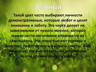 Такой цвет часто выбирают личности
демонстративные, которые любят и ценят
внимание и заботу. Эта черта делает их
зависимыми от чужого мнения, которое
может нести негативное влияние на их
самооценку. Эти люди бывают упрямы и
властны, любят поучать и давать советы. В то
же время, это интроверты, их негативные
черты сложно увидеть сразу.
 
