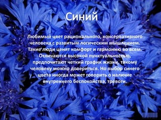 СИНИЙ
Любимый цвет рационального,
консервативного человека с развитым
логическим мышлением. Такие люди ценят
комфорт и гармонию во всем. Отличаются
высокой пунктуальностью, предпочитают
четкий график жизни, такому человеку
можно довериться. Но выбор синего цвета
иногда может говорить о наличие
внутреннего беспокойства, тревоги.
Любимый цвет рационального, консервативного
человека с развитым логическим мышлением.
Такие люди ценят комфорт и гармонию во всем.
Отличаются высокой пунктуальностью,
предпочитают четкий график жизни, такому
человеку можно довериться. Но выбор синего
цвета иногда может говорить о наличие
внутреннего беспокойства, тревоги.
 