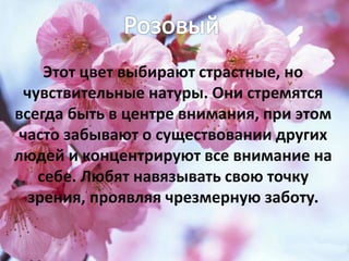 Этот цвет выбирают страстные, но
чувствительные натуры. Они стремятся
всегда быть в центре внимания, при этом
часто забывают о существовании других
людей и концентрируют все внимание на
себе. Любят навязывать свою точку
зрения, проявляя чрезмерную заботу.
 