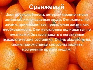Цвет дружелюбности, который предпочитают
активные импульсивные люди. Оптимисты по
жизни, принимают все проявления жизни как
необходимость. Они не склонны волноваться по
пустякам и быстро впадать в негативные
психологические состояния. Очень общительны,
своим присутствием способны поднять
настроение другим людям.
 