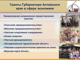 10
Гранты Губернатора Алтайского
края в сфере экономики
Наименование направления предоставления
грантов:
«Сельское предпринимательство»
«Женское предпринимательство»
«Частное спортивное сооружение»
«Новая энергия»
«Чистый муниципалитет»
«Экскурсионный туристический объект»
«Частная стоматологическая практика на селе»
«Вкусная карта Алтая».
 