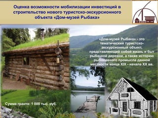 11
Оценка возможности мобилизации инвестиций в
строительство нового туристско-экскурсионного
объекта «Дом-музей Рыбака»
«Дом-музей Рыбака» - это
тематический туристско-
экскурсионный объект,
представляющий собой жизнь и быт
рыбацкой деревни, а также историю
рыболовного промысла данной
местности конца XIX - начала XX вв.
.
.
Сумма гранта: 1 000 тыс. руб.
 