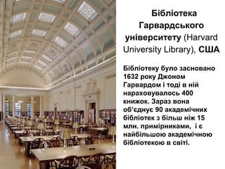 Бібліотека
Гарвардського
університету (Harvard
University Library), США
Бібліотеку було засновано
1632 року Джоном
Гарвардом і тоді в ній
нараховувалось 400
книжок. Зараз вона
об’єднує 90 академічних
бібліотек з більш ніж 15
млн. примірниками, і є
найбільшою академічною
бібліотекою в світі.
 