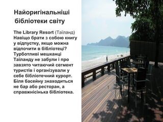 The Library Resort (Таїланд)
Навіщо брати з собою книгу
у відпустку, якщо можна
відпочити в бібліотеці?
Турботливі мешканці
Таїланду не забули і про
завзято читаючий сегмент
туристів і організували у
себе бібліотечний курорт.
Біля басейну знаходиться
не бар або ресторан, а
справжнісінька бібліотека.
Найоригінальніші
бібліотеки світу
 