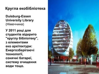 Кругла екобібліотека
Duisburg-Essen
University Library
(Німеччина)
У 2011 році для
cтудентів відкрито
"круглу бібліотеку",
з елементами
еко архітектури:
Енергозберігаючі
технології,
сонячні батареї,
систему очищення
води тощо.
 