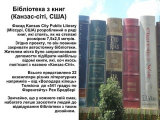 Бібліотека з книг
(Канзас-сіті, США)
Фасад Kansas City Public Library
(Міссурі, США) розроблений в ряді
книг, які стоять, як на стелажі
розміром 7,5х2,5 метрів.
Згідно проекту, то він повинен
закривати автостоянку бібліотеки.
Жителям міста було запропоновано
допомогти підібрати найбільш
відомі книги, які, хоч якось
пов'язані з назвою «Канзас-Сіті».
Всього представлено 22
екземпляри різних літературних
напрямків – від «Володара кілець»
Толкієна до «541 градус по
Фаренгейту» Рея Бредбері
Звичайно, що у кожного свій смак,
набагато легше заохотити людей до
відвідування бібліотеки з таким
дизайном.
 
