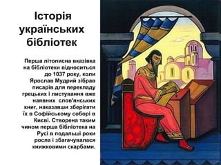 Історія
українських
бібліотек
Перша літописна вказівка
на бібліотеки відноситься
до 1037 року, коли
Ярослав Мудрий зібрав
писарів для перекладу
грецьких і листування вже
наявних слов'янських
книг, наказавши зберігати
їх в Софійському соборі в
Києві. Створена таким
чином перша бібліотека на
Русі в подальші роки
росла і збагачувалася
книжковими скарбами.
 