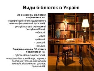 Види бібліотек в Україні
За значенням бібліотеки
поділяються на:
- всеукраїнські загальнодержавного
значення (національні, державні);
- республіканські (Автономної
Республіки Крим);
- обласні;
- міські;
- районні;
- селищні;
- сільські.
За призначенням бібліотеки
поділяються на:
- публічні (загальнодоступні);
- спеціальні (академій наук, науково-
дослідних установ, навчальних
закладів, підприємств, установ,
організацій).
 