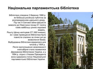 Нацiональна парламентська бiблiотека
Бібліотека утворена 3 березня 1866 р.
як Київська російська публічна за
розпорядженням царського уряду.
Під час ІІ Світової війни фашисти
вивезли до Німеччини понад 51 тисячу
томів найбільш цінних наукових
видань.
Решту (фонд налічував 271 660 книжок),
як і саме приміщення бібліотеки було
повністю спалено за лічені дні до
визволення Києва.
Відбудована бібліотека відкрилася для
читачів у 1954 р.
Після проголошення незалежності
книгозбірня стала називатися
Державною бібліотекою України, а у
1994 р. згідно з Указом Президента
вона одержала статус Національної
парламентської бібліотеки України.
 