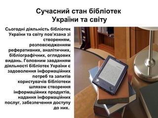 Сьогодні діяльність бібліотек
України та світу пов’язана зі
створенням,
розповсюдженням
реферативних, аналітичних,
бібліографічних, оглядових
видань. Головним завданням
діяльності бібліотек України є
задоволення інформаційних
потреб та запитів
користувачів бібліотеки
шляхом створення
інформаційних продуктів,
надання інформаційних
послуг, забезпечення доступу
до них.
Сучасний стан бібліотек
України та світу
 