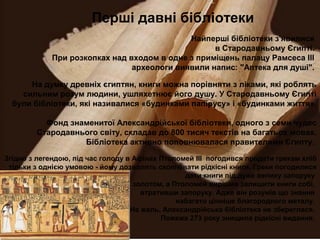 Перші давні бібліотеки
Найперші бібліотеки з'явилися
в Стародавньому Єгипті.
При розкопках над входом в одне з приміщень палацу Рамсеса ІІІ
археологи виявили напис: "Аптека для душі".
На думку древніх єгиптян, книги можна порівняти з ліками, які роблять
сильним розум людини, ушляхетнює його душу. У Стародавньому Єгипті
були бібліотеки, які називалися «будинками папірусу» і «будинками життя».
Фонд знаменитої Александрійської бібліотеки, одного з семи чудес
Стародавнього світу, складав до 800 тисяч текстів на багатьох мовах.
Бібліотека активно поповнювалася правителями Єгипту.
Згідно з легендою, під час голоду в Афінах Птоломей ІІІ погодився продати грекам хліб
тільки з однією умовою - йому дозволять скопіювати рідкісні книги. Греки погодилися
дати книги під дуже велику запоруку
золотом, а Птоломей вирішив залишити книги собі,
втративши запоруку. Адже він розумів що знання
набагато цінніше благородного металу.
На жаль, Александрійська бібліотека не збереглася.
Пожежа 273 року знищила рідкісні видання.
 