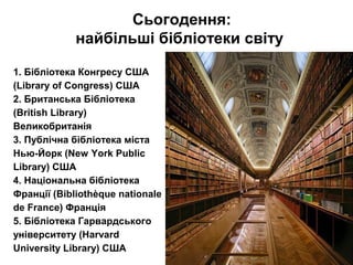 Сьогодення:
найбільші бібліотеки світу
1. Бібліотека Конгресу США
(Library of Congress) США
2. Британська Бібліотека
(British Library)
Великобританія
3. Публічна бібліотека міста
Нью-Йорк (New York Public
Library) США
4. Національна бібліотека
Франції (Bibliothèque nationale
de France) Франція
5. Бібліотека Гарвардського
університету (Harvard
University Library) США
 