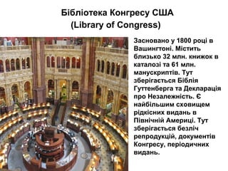 Бібліотека Конгресу США
(Library of Congress)
Засновано у 1800 році в
Вашингтоні. Містить
близько 32 млн. книжок в
каталозі та 61 млн.
манускриптів. Тут
зберігається Біблія
Гуттенберга та Декларація
про Незалежність. Є
найбільшим сховищем
рідкісних видань в
Північній Америці. Тут
зберігається безліч
репродукцій, документів
Конгресу, періодичних
видань.
 