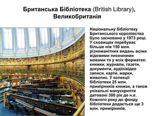 Національну бібліотеку
Британського королівства
було засновано у 1973 році.
У сховищах перебуває
більше ніж 150 млн.
різноманітних видань всіма
відомими писемними
мовами та у всіх форматах:
книжки, журнали, газети,
документи, аудіо/відео
записи, карти, марки,
живопис. У колекції
бібліотеки 25 млн.
примірників книжок, а також
унікальні манускрипти
датовані 300 рік до н.е.
Кожного року до фонду
бібліотеки додається ще 3
млн. примірників.
Британська Бібліотека (British Library),
Великобританія
 