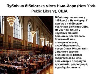 Бібліотеку засновано у
1895 році в Нью-Йорку. Є
однією з найбільших
публічних бібліотек США.
На 2007 рік тільки у
наукових фондах
бібліотеки зберігалось
близько 44 млн.
примірників книг,
аудіо/відеозаписів,
преси. З них 16 млн. книг.
Загалом у системі
бібліотечних фондів
зберігається 50 млн.
екземплярів літератури,
документів, репродукцій,
відео/аудіо записів.
Публічна бібліотека міста Нью-Йорк (New York
Public Library), США
 