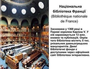 Заснована у 1368 році в
Парижі королем Карлом V. У
ній нараховується 13 млн.
книжок та публікацій. Окрім
того бібліотека містить 5 тис.
унікальних давньогрецьких
манускриптів. Деякі
бібліотечні фонди є
доступними через офіційний
сайт бібліотеки інтерактивно.
Національна
бібліотека Франції
(Bibliothèque nationale
de France)
 