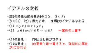 イデアルの定義
• 環Rの特殊な部分集合Jのこと. (𝐽 ⊂ 𝑅)
• 次の(1)，(2)を満たす時， Jは環Rのイデアルである.
• (1) 𝑥, 𝑦 ∈ 𝐽 ⇒ 𝑥 + 𝑦 ∈ 𝐽
• (2) 𝑥 ∈ 𝐽 𝑎𝑛𝑑 𝑟 ∈ 𝑅 ⇒ 𝑟𝑥 ∈ 𝐽 ←属性の上書き
• (1)の意味： Jでは足し算ができる
• (2)の意味： Jの要素と掛け算すると，強制的に属性
がJにかわる
 