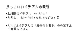 かっこいいイデアルの表現
•Jが環Rのイデアル ⇔ 𝑅𝐽 ⊂ 𝐽
•ただし、 RJ = 𝑟𝑥 𝑟 ∈ 𝑅, 𝑥 ∈ 𝐽}とする
• 𝑅𝐽 ⊂ 𝐽はイデアルの「属性の上書き」の性質をよ
く表現している
 